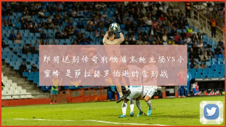 即将送别传奇利物浦末轮主场vs小蜜蜂 是萨拉赫罗伯逊的告别战